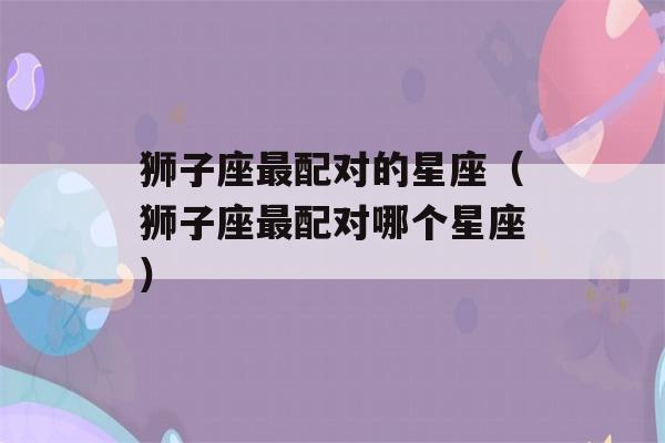 狮子座最配对的星座（狮子座最配对哪个星座）-第1张图片-星座花