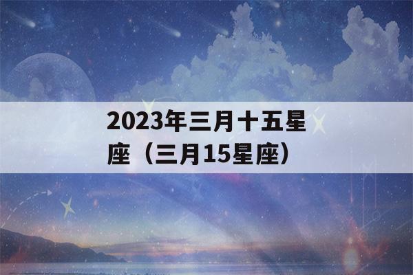 2023年三月十五星座（三月15星座）-第1张图片-星座花