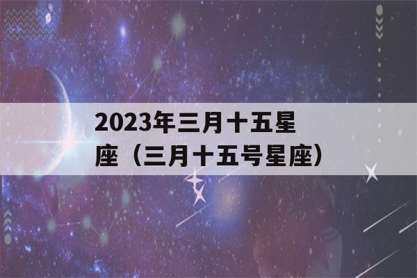 2023年三月十五星座（三月十五号星座）-第1张图片-星座花