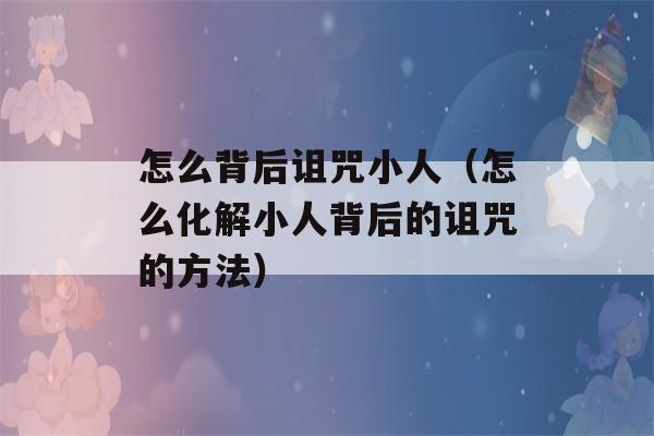 怎么背后诅咒小人（怎么化解小人背后的诅咒的方法）-第1张图片-星座花