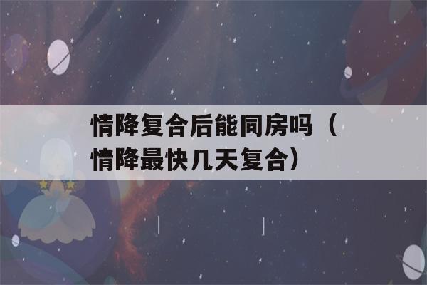 情降复合后能同房吗（情降最快几天复合）-第1张图片-星座花