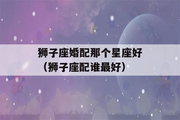 狮子座婚配那个星座好（狮子座配谁最好）-第1张图片-星座花