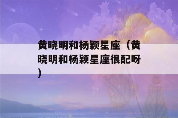 黄晓明和杨颖星座（黄晓明和杨颖星座很配呀）-第1张图片-星座花