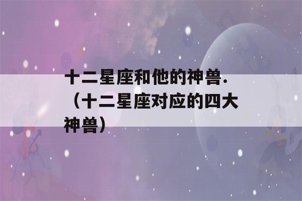 十二星座和他的神兽.（十二星座对应的四大神兽）-第1张图片-星座花