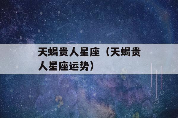 天蝎贵人星座（天蝎贵人星座运势）-第1张图片-星座花