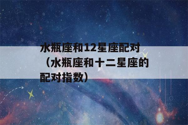 水瓶座和12星座配对（水瓶座和十二星座的配对指数）-第1张图片-星座花