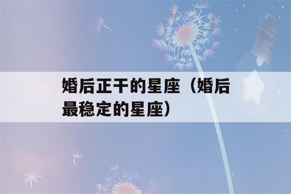 婚后正干的星座（婚后最稳定的星座）-第1张图片-星座花