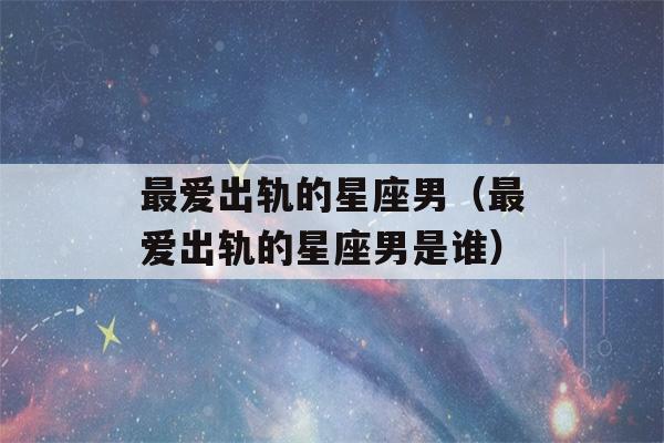 最爱出轨的星座男（最爱出轨的星座男是谁）-第1张图片-星座花