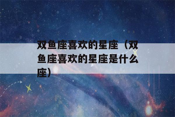 双鱼座喜欢的星座（双鱼座喜欢的星座是什么座）-第1张图片-星座花