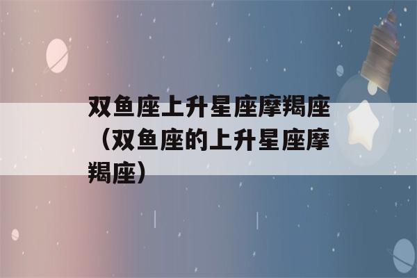 双鱼座上升星座摩羯座（双鱼座的上升星座摩羯座）-第1张图片-星座花