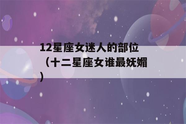 12星座女迷人的部位（十二星座女谁最妩媚）-第1张图片-星座花