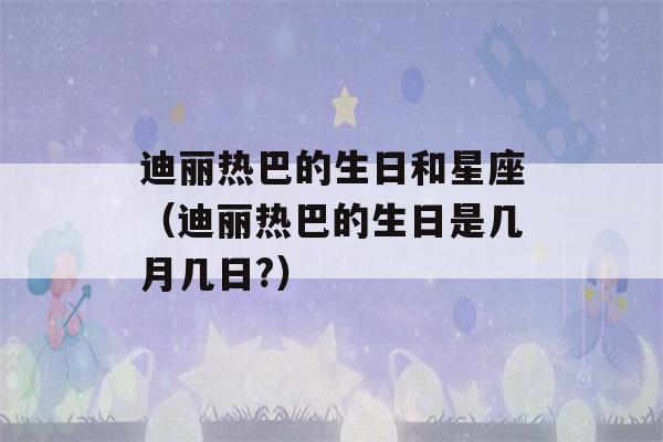 迪丽热巴的生日和星座（迪丽热巴的生日是几月几日?）-第1张图片-星座花