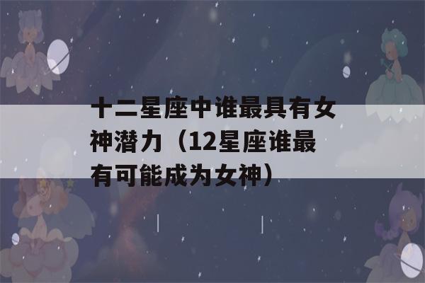 十二星座中谁最具有女神潜力（12星座谁最有可能成为女神）-第1张图片-星座花