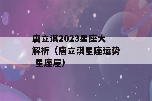 唐立淇2023星座大解析（唐立淇星座运势 星座屋）-第1张图片-星座花