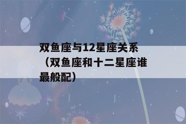 双鱼座与12星座关系（双鱼座和十二星座谁最般配）-第1张图片-星座花