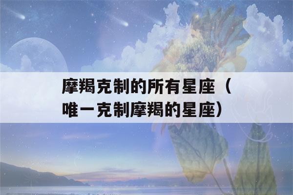 摩羯克制的所有星座（唯一克制摩羯的星座）-第1张图片-星座花