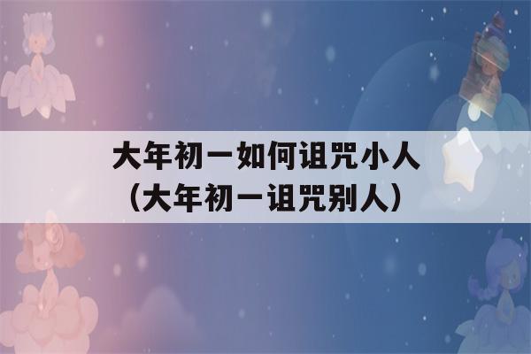 大年初一如何诅咒小人（大年初一诅咒别人）-第1张图片-星座花