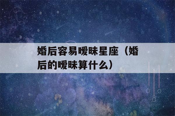 婚后容易暧昧星座（婚后的暧昧算什么）-第1张图片-星座花