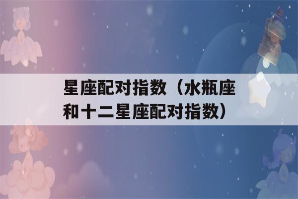 星座配对指数（水瓶座和十二星座配对指数）-第1张图片-星座花