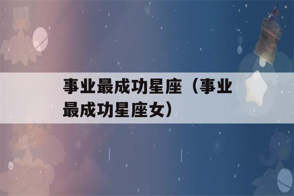 事业最成功星座（事业最成功星座女）-第1张图片-星座花