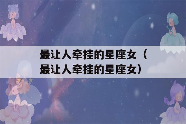 最让人牵挂的星座女（最让人牵挂的星座女）-第1张图片-星座花