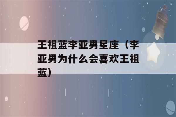 王祖蓝李亚男星座（李亚男为什么会喜欢王祖蓝）-第1张图片-星座花