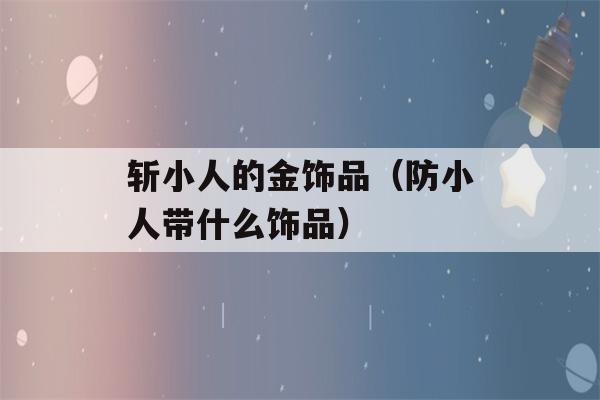 斩小人的金饰品（防小人带什么饰品）-第1张图片-星座花