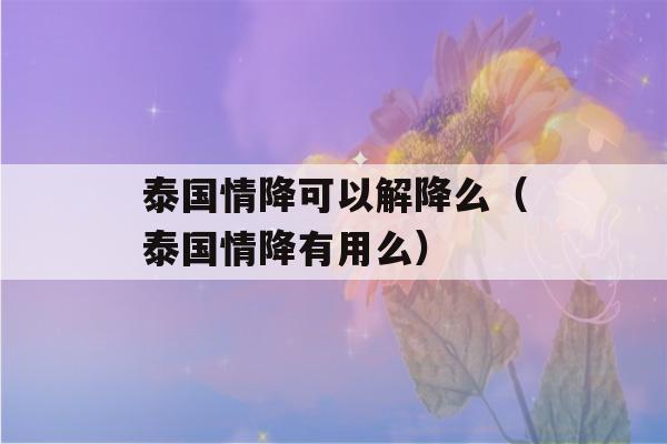 泰国情降可以解降么（泰国情降有用么）-第1张图片-星座花