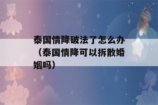 泰国情降破法了怎么办（泰国情降可以拆散婚姻吗）-第1张图片-星座花