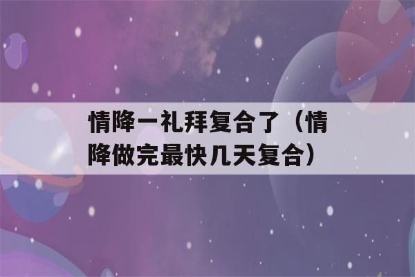 情降一礼拜复合了（情降做完最快几天复合）-第1张图片-星座花