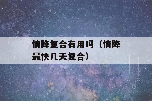 情降复合有用吗（情降最快几天复合）-第1张图片-星座花