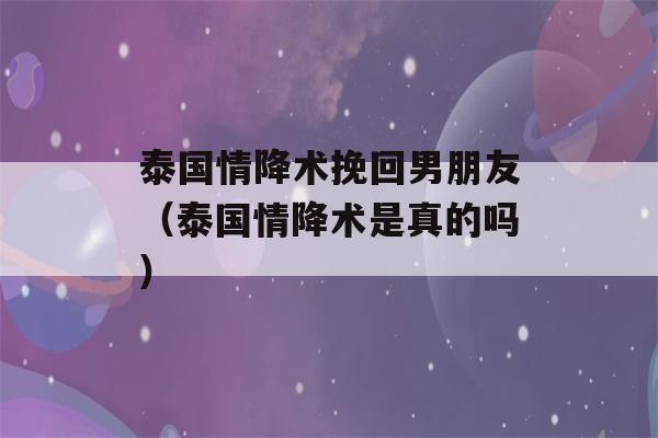 泰国情降术挽回男朋友（泰国情降术是真的吗）-第1张图片-星座花