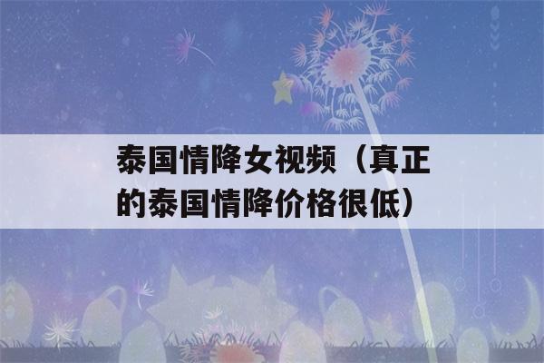 泰国情降女视频（真正的泰国情降价格很低）-第1张图片-星座花