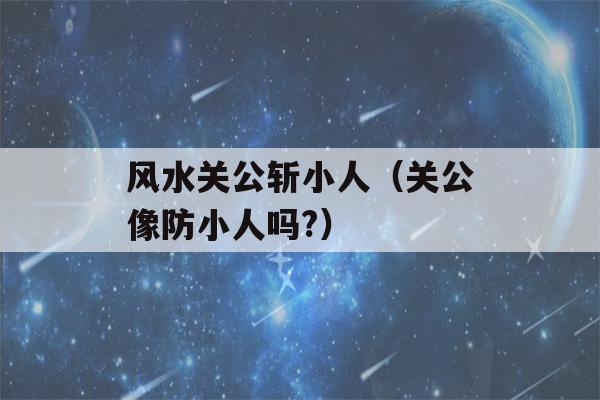 风水关公斩小人（关公像防小人吗?）-第1张图片-星座花