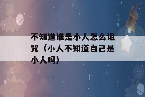 不知道谁是小人怎么诅咒（小人不知道自己是小人吗）-第1张图片-星座花