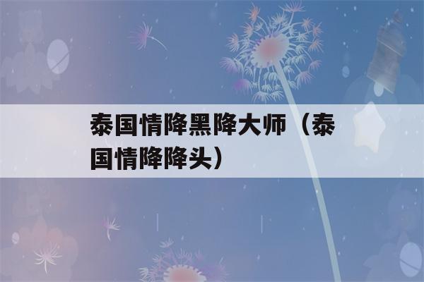 泰国情降黑降大师（泰国情降降头）-第1张图片-星座花