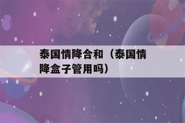 泰国情降合和（泰国情降盒子管用吗）-第1张图片-星座花