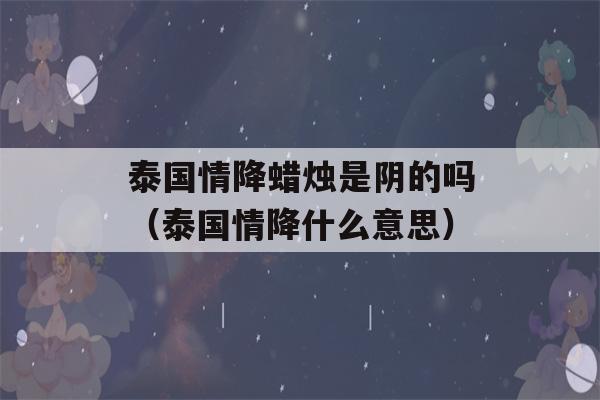 泰国情降蜡烛是阴的吗（泰国情降什么意思）-第1张图片-星座花