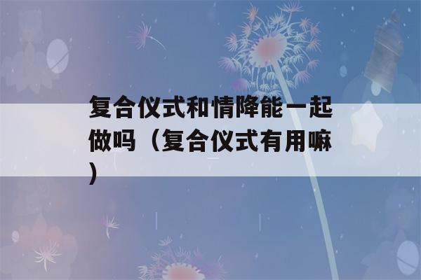 复合仪式和情降能一起做吗（复合仪式有用嘛）-第1张图片-星座花