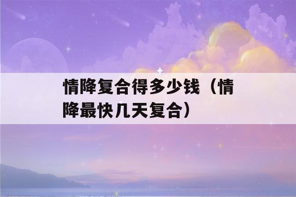 情降复合得多少钱（情降最快几天复合）-第1张图片-星座花