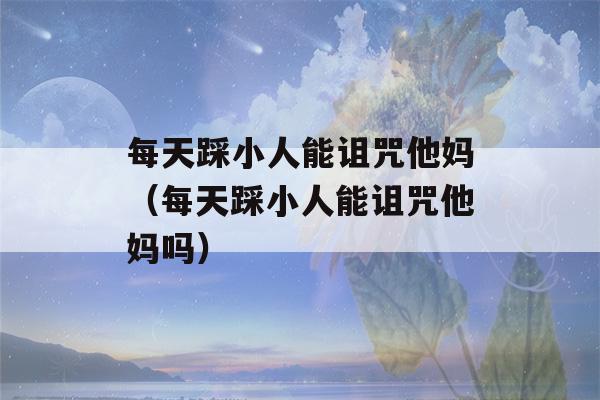 每天踩小人能诅咒他妈（每天踩小人能诅咒他妈吗）-第1张图片-星座花