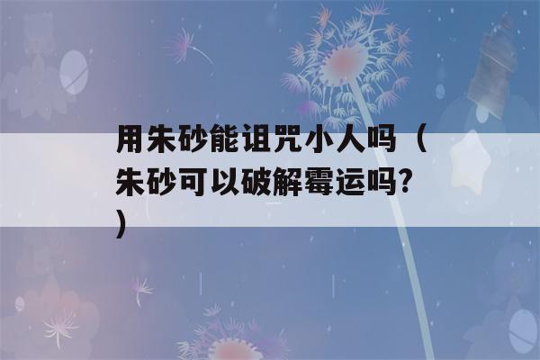 用朱砂能诅咒小人吗（朱砂可以破解霉运吗?）-第1张图片-星座花