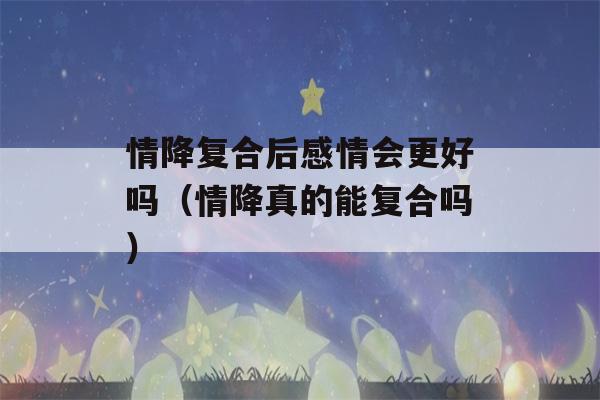 情降复合后感情会更好吗（情降真的能复合吗）-第1张图片-星座花