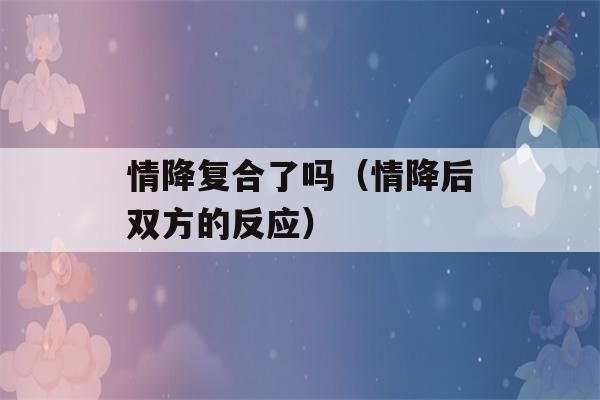 情降复合了吗（情降后双方的反应）-第1张图片-星座花