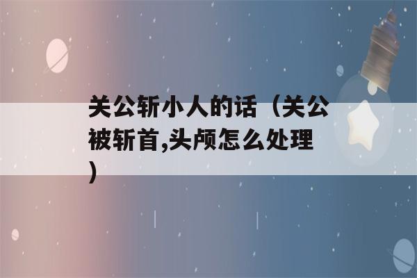 关公斩小人的话（关公被斩首,头颅怎么处理）-第1张图片-星座花