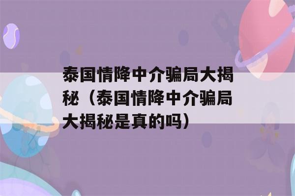 泰国情降中介骗局大揭秘（泰国情降中介骗局大揭秘是真的吗）-第1张图片-星座花