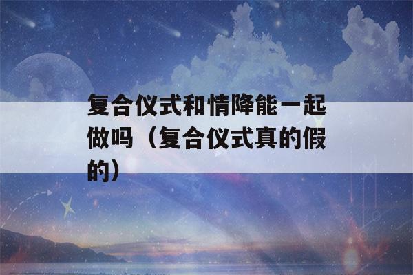 复合仪式和情降能一起做吗（复合仪式真的假的）-第1张图片-星座花