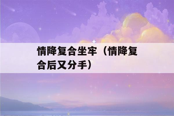 情降复合坐牢（情降复合后又分手）-第1张图片-星座花