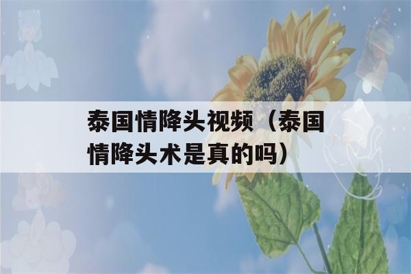 泰国情降头视频（泰国情降头术是真的吗）-第1张图片-星座花