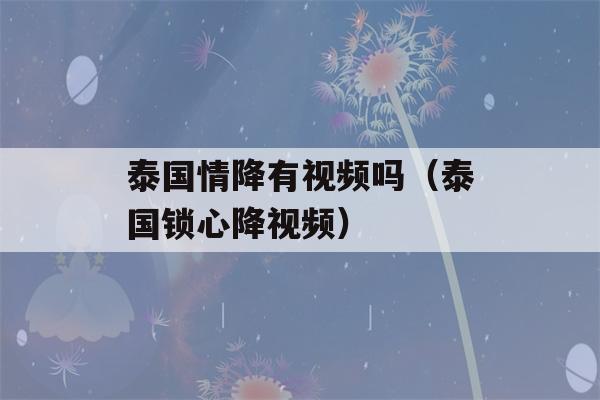 泰国情降有视频吗（泰国锁心降视频）-第1张图片-星座花